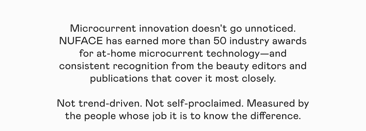 Microcurrent innovation doesn't go unnoticed. NUFACE has earned more than 50 industry awards for at-home microcurrent technology—and consistent recognition from the beauty editors and publications that cover it most closely. Not trend-driven. Not self-proclaimed. Measured by the people whose job it is to know the difference.