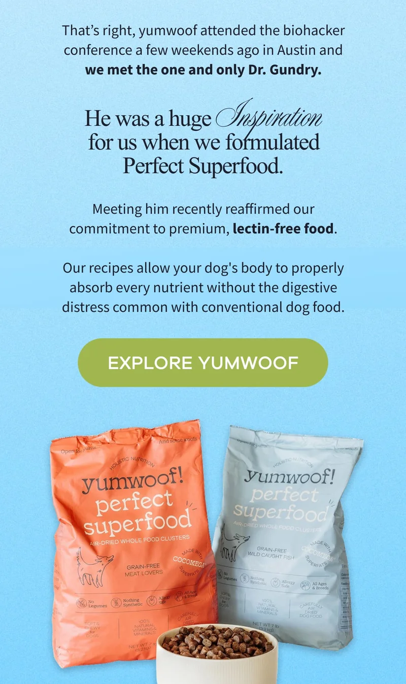 That’s right, yumwoof attended the biohacker conference a few weekends ago in Austin and we met the one and only Dr. Gundry. | He was a huge  Inspiration for us when we formulated Perfect Superfood. | Meeting him recently reaffirmed our commitment to premium, lectin-free food.  | Our recipes allow your dog's body to properly absorb every nutrient without the digestive distress common with conventional dog food. | EXPLORE YUMWOOF