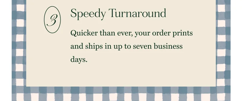 Speedy Turnaround Quicker than ever, your order prints and ships in up to seven business days.
