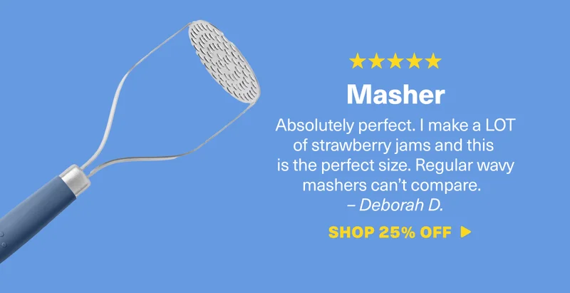 Masher: Absolutely perfect. I make a LOT of strawberry jams and this is the perfect size. Regular wavy mashers can’t compare.&nbsp;  – Deborah D. SHOP 25% OFF