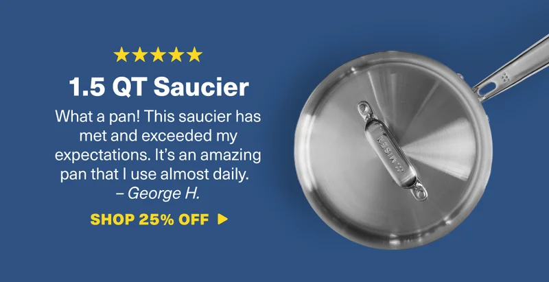 1.5 QT Saucier: What a pan! This saucier has met and exceeded my expectations. It’s an amazing pan that I use almost daily.&nbsp; – George H. SHOP 25% OFF