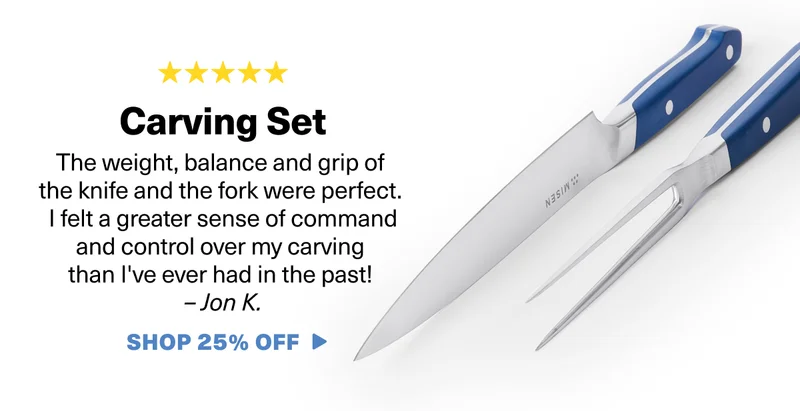 Carving Set: The weight, balance and grip of the knife and the fork were perfect. I felt a greater sense of command and control over my carving than I've ever had in the past! –&nbsp;Jon K. SHOP 25% OFF