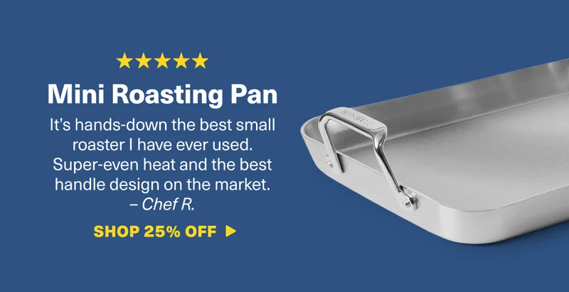 Mini Roasting Pan: It’s hands-down the best small roaster I have ever used. Super-even heat and the best handle design on the market. –&nbsp;Chef R. SHOP 25% OFF