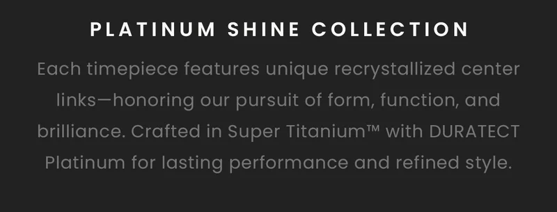 Platinum Shine Collection : Each timepiece features unique recrystallized center links—honoring our pursuit of form, function, and brilliance. Crafted in Super Titanium™ with DURATECT Platinum for lasting performance and refined style.