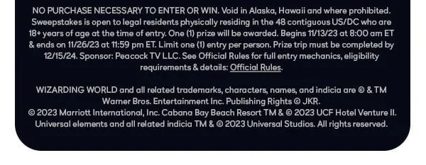 NO PURCHASE NECESSARY TO ENTER OR WIN. Void in Alaska, Hawaii and where prohibited. Sweepstakes is open to legal residents physically residing in the 48 contiguous US/DC who are 18+ years of age at the time of entry. One (1) prize will be awarded. Begins 11/13/23 at 8:00 am ET & ends on 11/26/23 at 11:59 pm ET. Limit one (1) entry per person. Prize trip must be completed by 12/15/24. Sponsor: Peacock TV LLC. See Official Rules for full entry mechanics, eligibility requirements & details. WIZARDING WORLD and all related trademarks, characters, names, and indicia are © & TM Warner Bros. Entertainment Inc. Publishing Rights © JKR. © 2023 Marriott International, Inc. Cabana Bay Beach Resort TM & © 2023 UCF Hotel Venture II. Universal elements and all related indicia TM & © 2023 Universal Studios. All rights reserved.