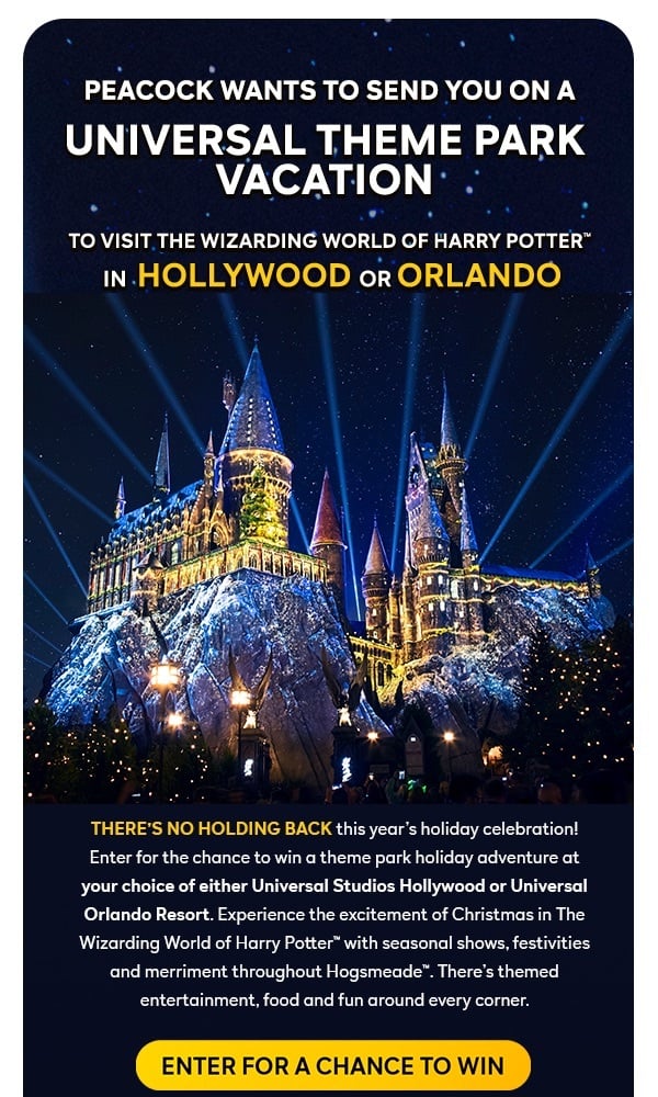 Peacock wants to send you on a Universal Theme Park Vacation to visit the WIZZARDING WORLD OF HARRY POTTER(TM) in Hollywood or Orlando. There's no holding back this year's holiday celebration! Enter for the chance to win a theme park holiday adventure at your choice of either Universal Studios Hollywood or Universal Orlando Resort. Experience the excitement of Christmas in The Wizarding World of Harry Potter™ with seasonal shows, festivities and merriment throughout Hogsmeade™. There’s themed entertainment, food and fun around every corner. ENTER FOR A CHANCE TO WIN