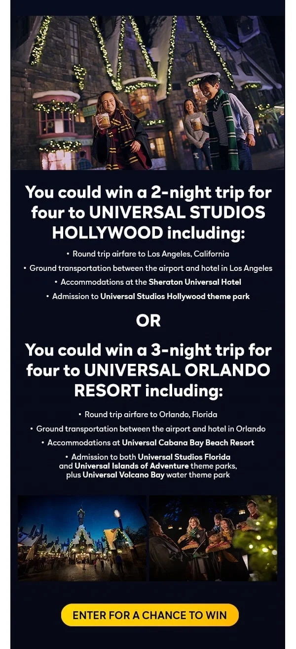 You could win a 2-night trip for four to Universal Studios Hollywood including: Round trip airfare to Los Angeles, California; Ground transportation between the airport and hotel in Los Angeles; Accommodations at the Sheraton Universal Hotel; Admission to Universal Studios Hollywood theme park OR you could win a 3-night trip for four to Universal Orlando Resort including: Round trip airfare to Orlando, Florida; Ground transportation between the airport and hotel in Orlando; Accommodations at Universal Cabana Bay Beach Resort; Admission to both Universal Studios Florida and Universal Islands of Adventure theme parks, plus Universal Volcano Bay water theme park. ENTER FOR A CHANCE TO WIN