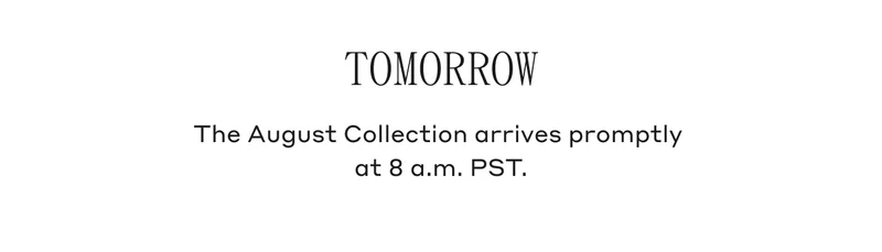 Tomorrow The August Collection arrives promptly at 8 a.m. PST.