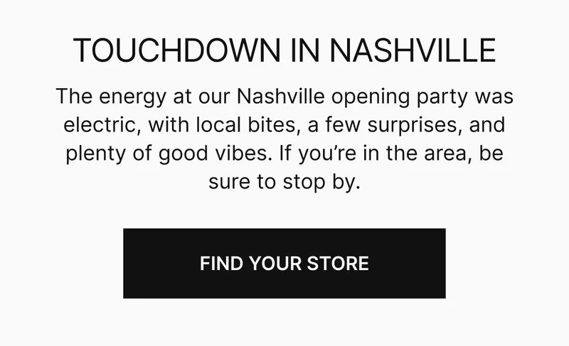 TOUCHDOWN IN NASHVILLE. The energy at our Nashville opening party was electric, with local bites, a few surprises, and plenty of good vibes. If you’re in the area, be sure to stop by. Find your store
