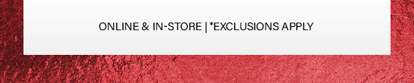 Online and in store * Exclusions Apply
