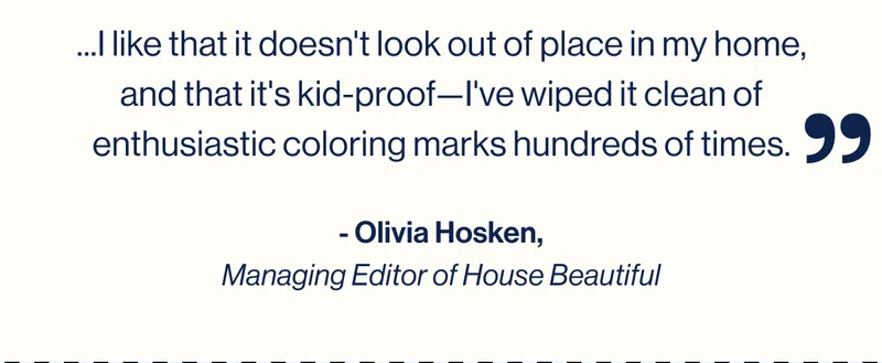 ...I like that it doesn't look out of place in my home, and that it's kid-proof—I've wiped it clean of enthusiastic coloring marks hundreds of times. - Olivia Hosken, Managing Editor of House Beautiful