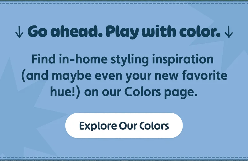 Go ahead. Play with color. Find in-home styling inspiration (and maybe even your new favorite hue!) on our Colors page. Explore Our Colors