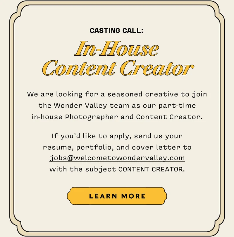 Casting call: In-House Content Creator   We are looking for a seasoned creative to join the Wonder Valley team as our part-time in-house Photographer and Content Creator.   If you’d like to apply, send us your  resume, portfolio, and cover letter to jobs@welcometowondervalley.com with the subject CONTENT CREATOR.  LEARN MORE