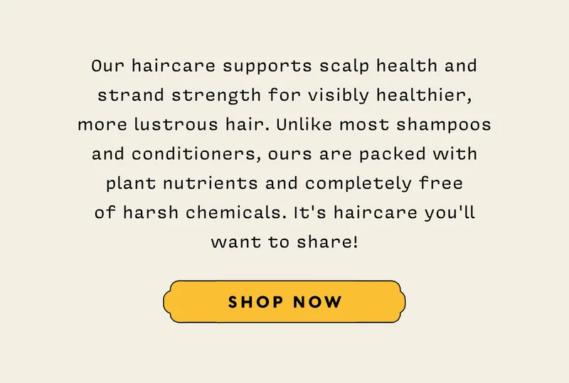 Our haircare supports scalp health and strand strength for visibly healthier, more lustrous hair. Unlike most shampoos and conditioners, ours are packed with plant nutrients and completely free  of harsh chemicals. It's haircare you'll want to share!