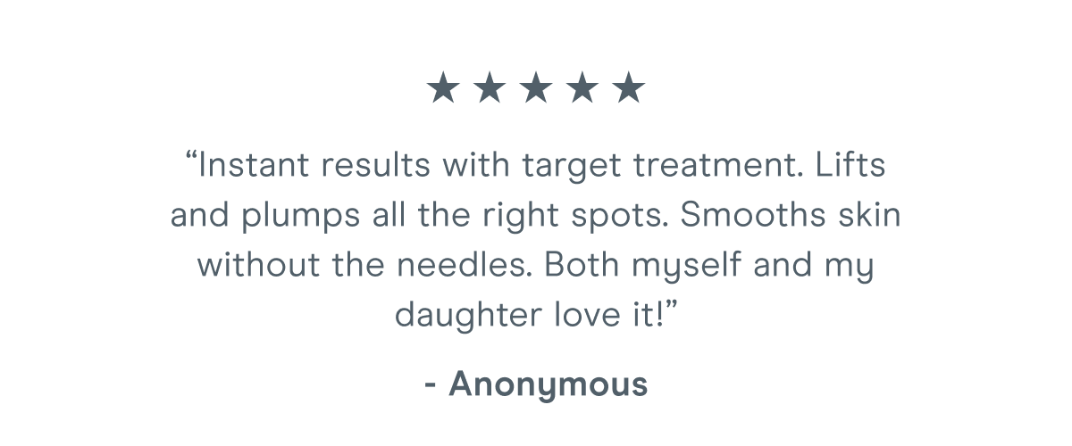 “Instant results with target treatment. Lifts and plumps all the right spots. Smooths skin without the needles. Both myself and my daughter love it!” - Anonymous