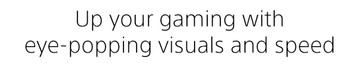 Up your gaming with eye-popping visuals and speed