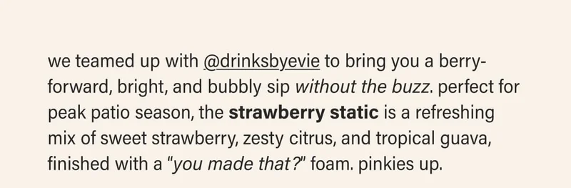 we teamed up with @drinksbyevie to bring you a berry-forward, bright, and bubbly sip without the buzz. perfect for peak patio season, the strawberry static is a refreshing mix of sweet strawberry, zesty citrus, and tropical guava, finished with a “you made that?” foam. pinkies up.