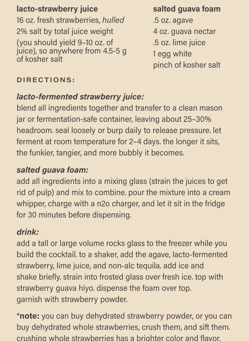 Directions: Lacto-fermented Strawberry Juice: blend all ingredients together and transfer to a clean mason jar or fermentation-safe container, leaving about 25–30% headroom. seal loosely or burp daily to release pressure. let ferment at room temperature for 2–4 days. the longer it sits, the funkier, tangier, and more bubbly it becomes. | Salted Guava Foam: add all ingredients into a mixing glass (strain the juices to get rid of pulp) and mix to combine. pour the mixture into a cream whipper, charge with a n2o charger, and let it sit in the fridge for 30 minutes before dispensing. | Drink: add a tall or large volume rocks glass to the freezer while you build the cocktail. to a shaker, add the agave, lacto-fermented strawberry, lime juice, and non-alc tequila. add ice and  shake briefly. strain into frosted glass over fresh ice. top with strawberry guava hiyo. dispense the foam over top.  garnish with strawberry powder. | *note: you can buy dehydrated strawberry powder, or you can buy dehydrated whole strawberries, crush them, and sift them. crushing whole strawberries has a brighter color and flavor.