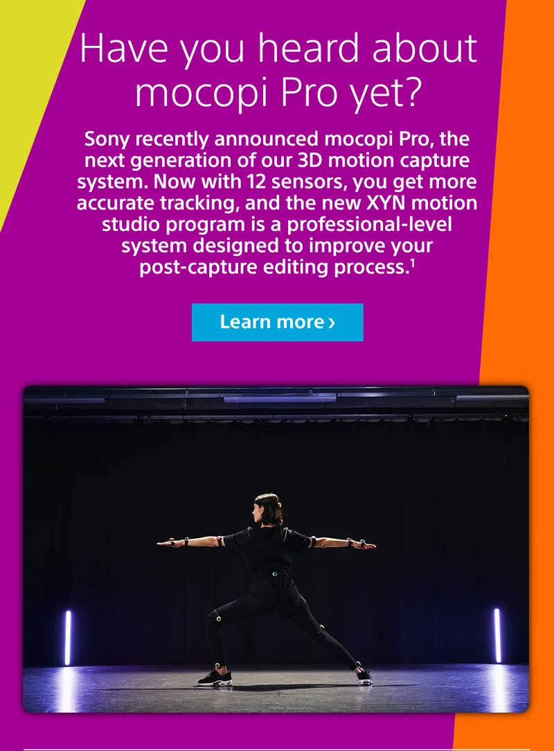 Have you heard about mocopi Pro yet? | Sony recently announced mocopi Pro, the next generation of our 3D motion capture system. Now with 12 sensors, you get more accurate tracking, and the new XYN motion studio program is a professional-level system designed to improve your post-capture editing process.¹ | Learn more