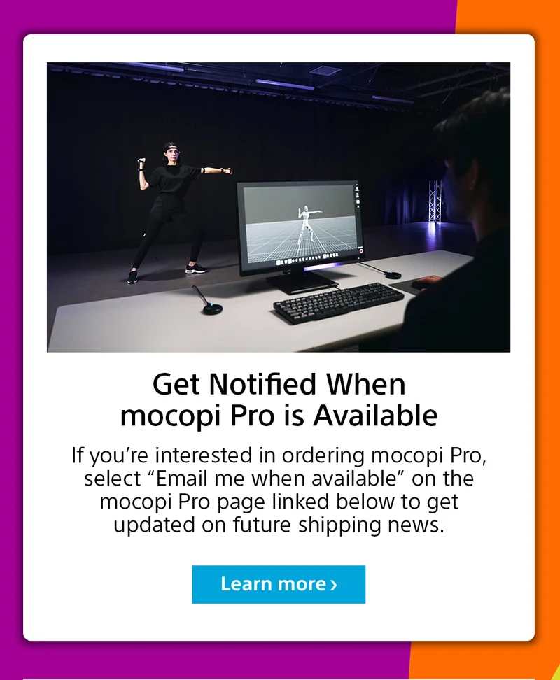Get notified when mocopi Pro is available | If you’re interested in ordering mocopi Pro, select “Email me when available” on the mocopi Pro page linked below to get updated on future shipping news. | Learn more