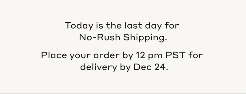 Today is the last day for No-Rush Shipping. Place your order by 12pm PST for delivery by Dec 24.