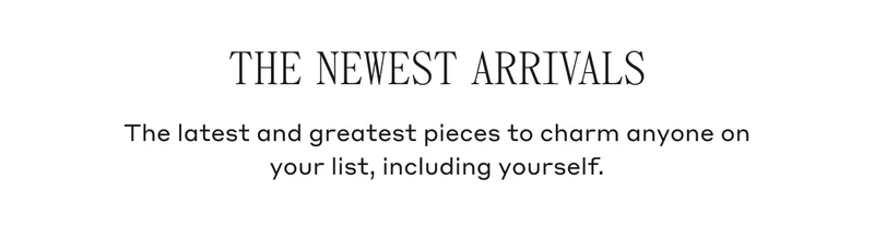 THE NEWEST ARRIVALS The latest and greatest pieces to charm anyone on your list, including yourself.