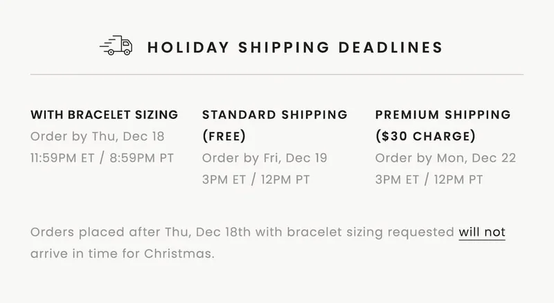 HOLIDAY SHIPPING DEADLINES  With Bracelet Sizing: Order by Thursday, December 18, 11:59pm ET / 8:59pm PT  With Standard Shipping (Free): Order by Friday, December 19, 3pm ET / 12pm PT  With Premium Shipping ($30 Charge): Order by Monday, December 22, 3pm ET / 12pm PT  Orders placed after 12/18 with bracelet sizing requested will not arrive in time for Christmas.