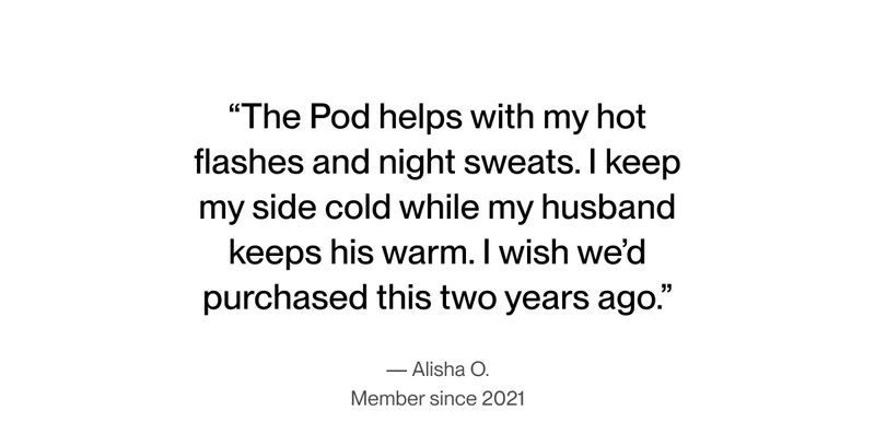 "The Pod helps with my hot flashes and night sweats. I keep my side cold while my husband keeps his warm. I wish we’d purchased this two years ago."-Alisha O.
