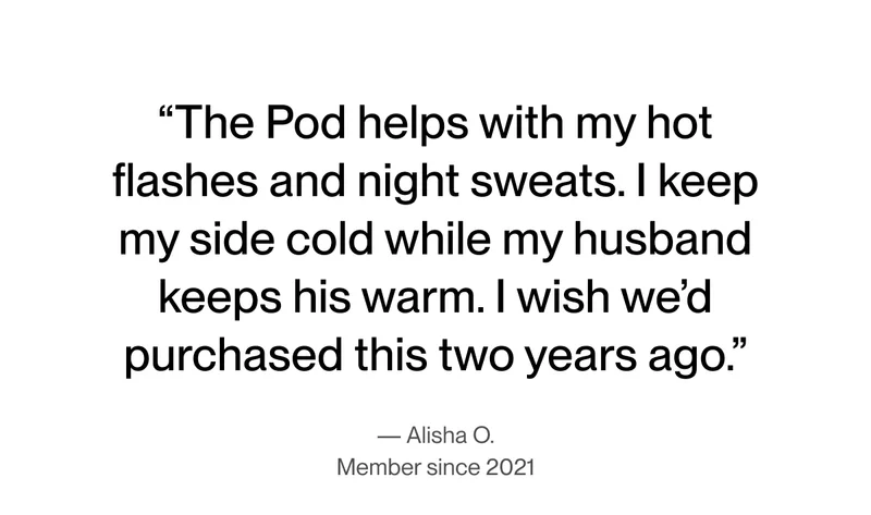 "The Pod helps with my hot flashes and night sweats. I keep my side cold while my husband keeps his warm. I wish we’d purchased this two years ago."-Alisha O.
