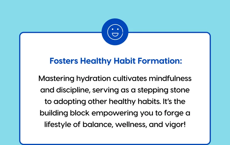 Fosters Healthy Habit Formation: Mastering hydration cultivates mindfulness and discipline, serving as a stepping stone to adopting other healthy habits. It’s the building block empowering you to forge a lifestyle of balance, wellness, and vigor!