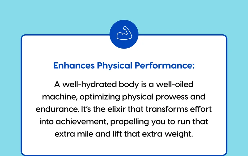Enhances Physical Performance: A well-hydrated body is a well-oiled machine, optimizing physical prowess and endurance. It’s the elixir that transforms effort into achievement, propelling you to run that extra mile and lift that extra weight.