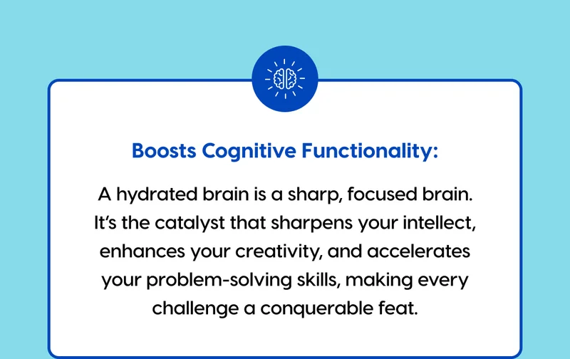 Boosts Cognitive Functionality: A hydrated brain is a sharp, focused brain. It’s the catalyst that sharpens your intellect, enhances your creativity, and accelerates your problem-solving skills, making every challenge a conquerable feat.