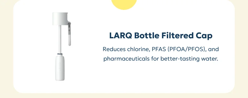 LARQ Bottle Filtered Cap Reduces chlorine, PFAS (PFOA/PFOS), and pharmaceuticals for better-tasting water.