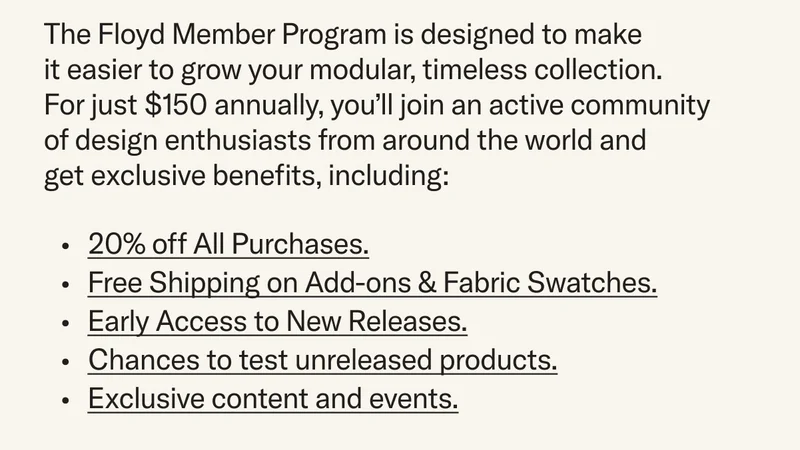 The Floyd Member Program is designed to make it easier to grow your modular, timeless collection. For just $150 annually, you'll join an active community of design enthusiasts from around the world and get exclusive benefits, including: 20% off all purchases, Free Shipping on Add-Ons and Swatches, Early Access to new releases, Chances to test unreleased products, Exclusive content and events, and more.