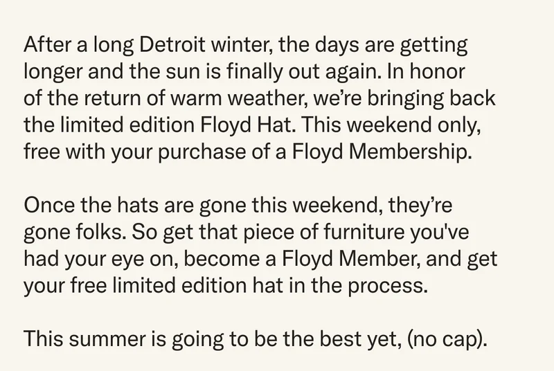 After a long Detroit winter, the days are getting longer and the sun is finally out again. In honor of the return of warm weather, we’re bringing back the limited edition Floyd Hat. This weekend only, free with your purchase of a Floyd Membership.  Once the hats are gone this weekend, they’re gone folks. So get that piece of furniture you've had your eye on, become a Floyd Member, and get your free limited edition hat in the process.   This summer is going to be the best yet, (no cap).