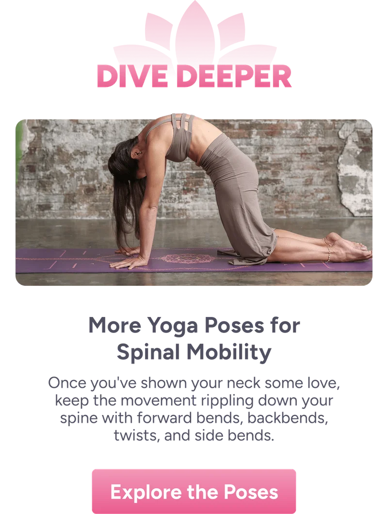Dive Deeper | More Yoga Poses for Spinal Mobility – Once you’ve shown your neck some love, keep the movement flowing down your spine with forward bends, backbends, twists, and side bends.  Explore the Poses