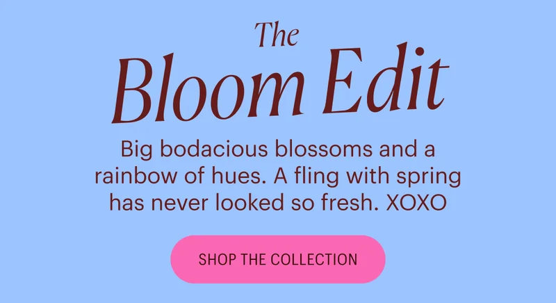 The Bloom Edit - Big bodacious blossoms and a rainbow of hues. A fling with spring has never looked so fresh. XOXO Shop the Collection