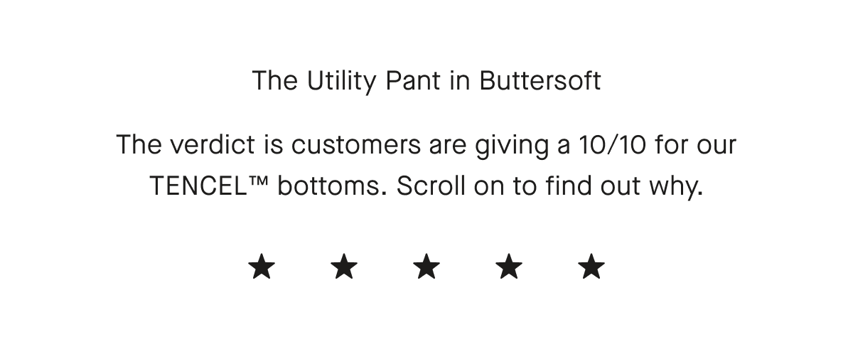 The Utility Pant in Buttersoft The verdict is customers are giving a 10/10 for our TENCEL™ bottoms. Scroll on to find out why.