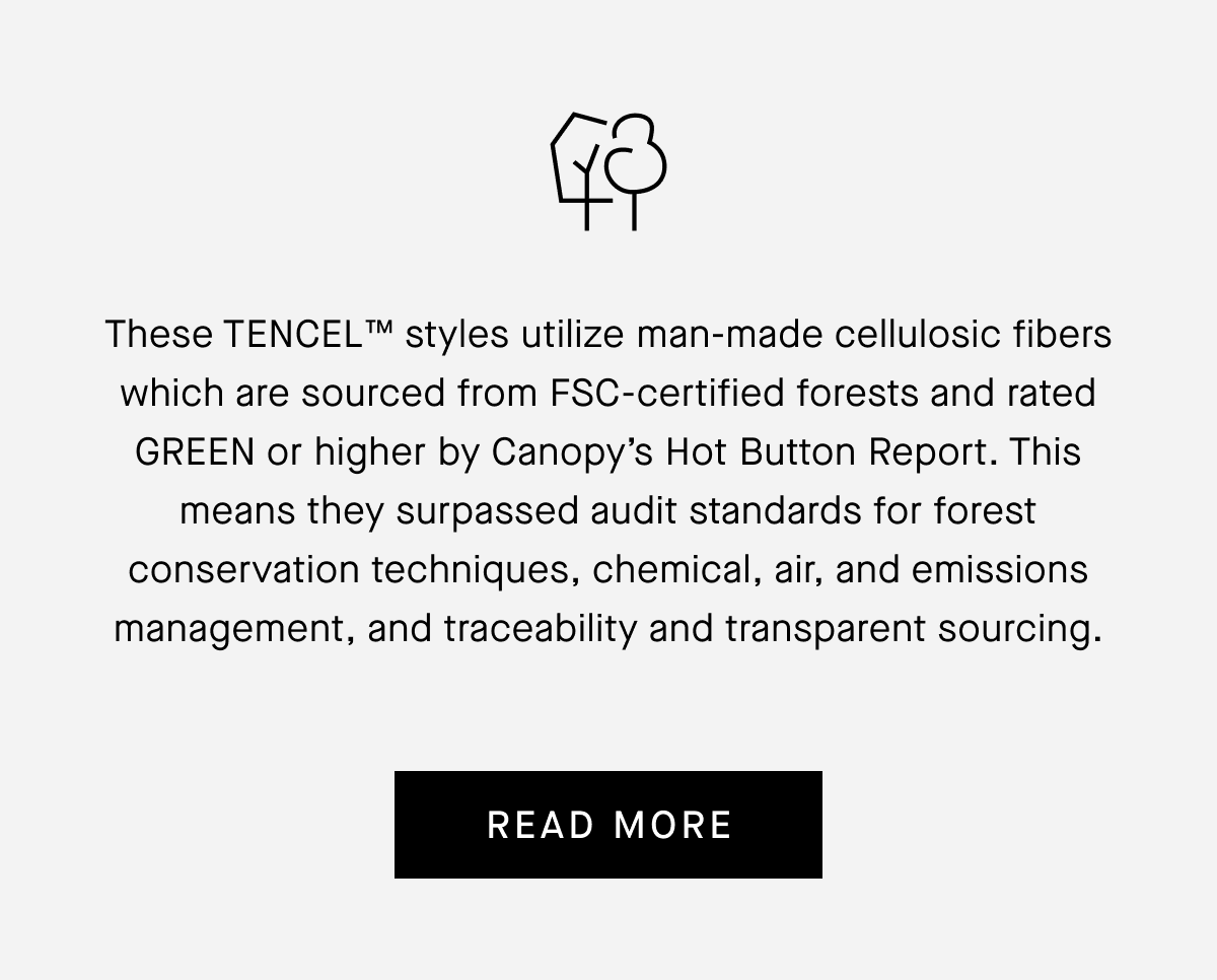 These TENCEL™ styles utilize man-made cellulosic fibers which are sourced from FSC-certified forests and rated
GREEN or higher by Canopy's Hot Button Report. This means they surpassed audit standards for forest conservation techniques, chemical, air, and emissions management, and traceability and transparent sourcing. [READ MORE]