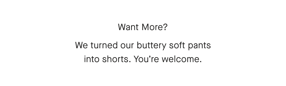 Want More? We turned our buttery soft pants into shorts. You're welcome.