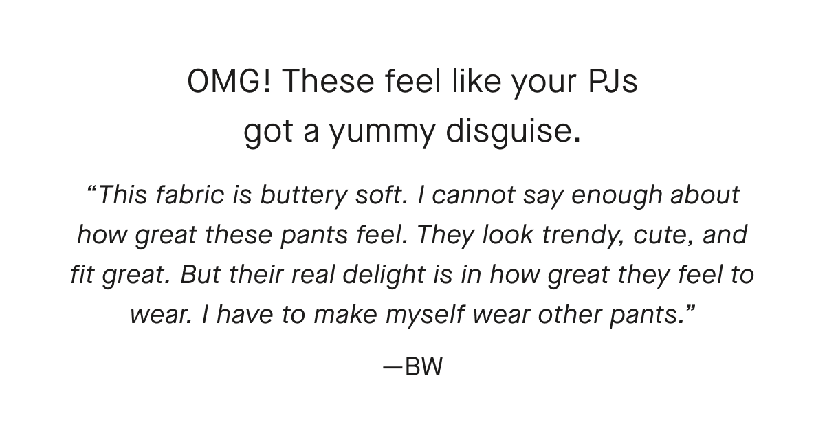 OMG! These feel like your PJs got a yummy disguise.This fabric is buttery soft. I cannot say enough about how great these pants feel. They look trendy, cute, and fit great. But their real delight is in how great they feel to wear. I have to make myself wear other pants.—BW