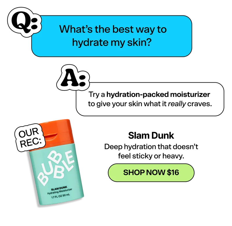 Q: What’s the best way to hydrate my skin? A: Try a hydration-packed moisturizer to give your skin what it really craves. Our Rec: Deep hydration that doesn’t feel sticky or heavy. SHOP NOW $16