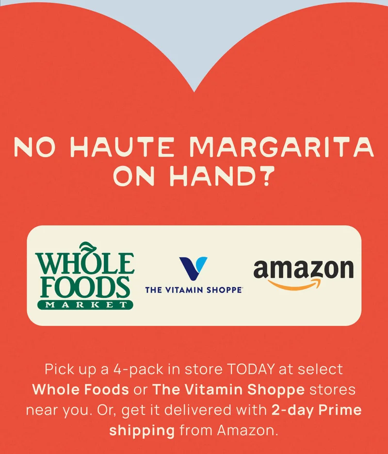 No Haute Margarita On Hand? Pick up a 4-pack in store TODAY at select Whole Foods or The Vitamin Shoppe stores near you. Or, get it delivered with 2-day Prime shipping from Amazon.