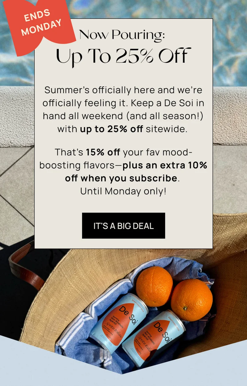 Now Pouring: Up To 25% Off  | { Sticker: Ends Monday } | Summer’s officially here and we’re officially feeling it. Keep a De Soi in hand all weekend (and all season!) with up to 25% off sitewide.  | That’s 15% off your fav mood-boosting flavors––plus an extra 10% off when you subscribe. Until Monday only!