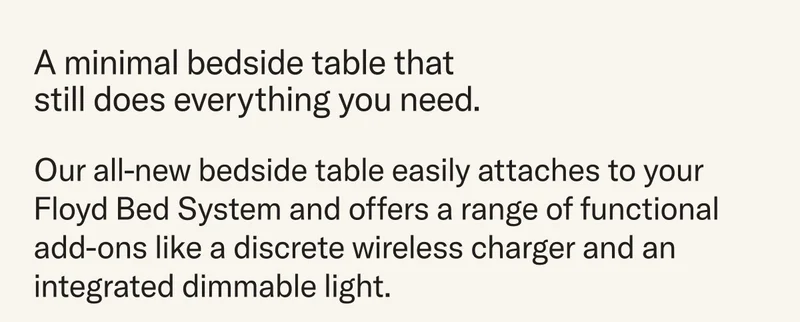 A minimal bedside table that still does everything you need. Our all-new bedside table easily attaches to your Floyd Bed System and offers a range of functional add-ons like a discrete wireless charger and an integrated dimmable light.