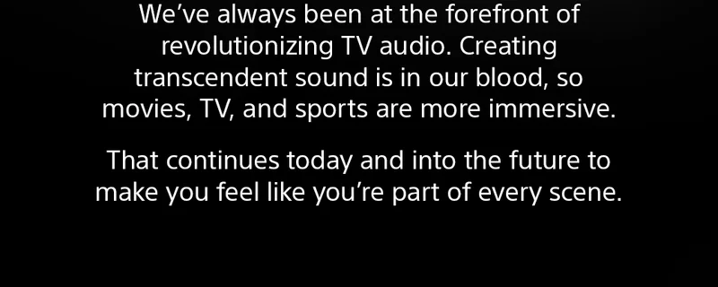 We've always been at forefront of revolutionizing TV audio. Creating transcendent sound is in our blood, so movies, TV, and sports are more immersive. | That continues today and into the future to make you feel like you're part of every scene.