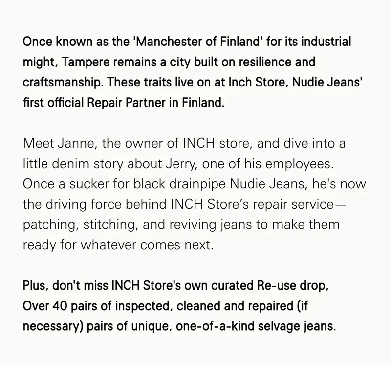 Once known as the ‘Manchester of Finland’ for its industrial might, Tampere remains a city built on resilience and craftsmanship. These traits live on at Inch Store, Nudie Jeans’ first official Repair Partner in Finland.  Meet Janne, the owner of INCH store, and dive into a little denim story about Jerry, one of his employees. Once a sucker for black drainpipe Nudie Jeans, he's now the driving force behind INCH Store’s repair service—patching, stitching, and reviving jeans to make them ready for whatever comes next.  Plus, don’t miss INCH Store’s own curated Re-use drop,  Over 40 pairs of inspected, cleaned and repaired (if necessary) pairs of unique, one-of-a-kind selvage jeans.