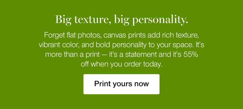 Bix texture, big personality. Forget flat photos, canvas prints add rich texture, vibrant color, and bold personality to your space. It's more than a print — it's a statement and it's 55% off when you order today.