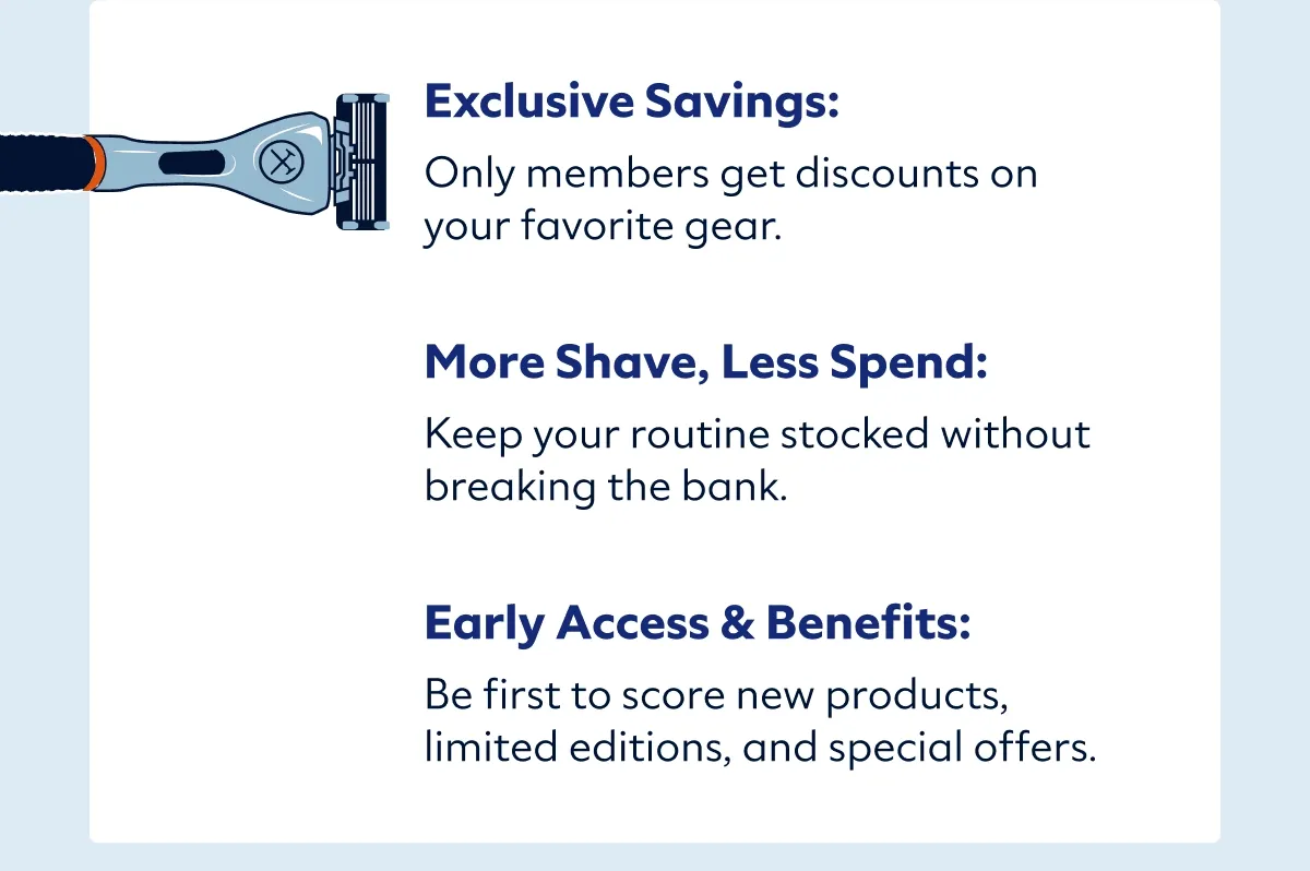 Exclusive Savings: Only members get discounts on your favorite gear.   More Shave, Less Spend: Keep your routine stocked without breaking the bank.   Early Access & Perks: Be first to score new products, limited editions, and special offers.