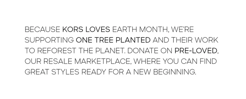 BECAUSE KORS LOVES EARTH MONTH, WE’RE SUPPORTING ONE TREE PLANTED AND THEIR WORK TO REFOREST THE PLANET. DONATE ON PRE-LOVED, OUR RESALE MARKETPLACE, WHERE YOU CAN FIND GREAT STYLES READY FOR A NEW BEGINNING.